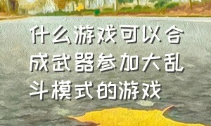 什么游戏可以合成武器参加大乱斗模式的游戏（史上最好玩的大乱斗游戏有哪些）