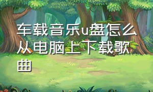 车载音乐u盘怎么从电脑上下载歌曲