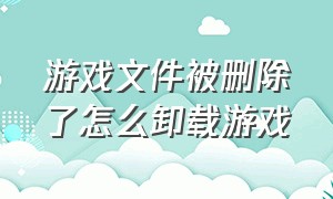 游戏文件被删除了怎么卸载游戏（卸载的游戏文件是彻底清除了吗）