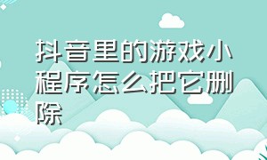 抖音里的游戏小程序怎么把它删除