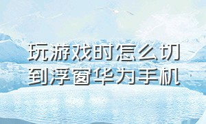 玩游戏时怎么切到浮窗华为手机（华为手机玩游戏时怎么调出悬浮窗）