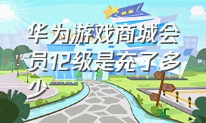 华为游戏商城会员12级是充了多少