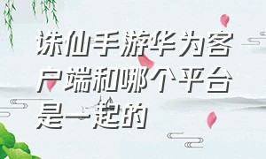 诛仙手游华为客户端和哪个平台是一起的