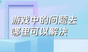 游戏中的问题去哪里可以解决（游戏中遇到难以解决的问题怎么办）