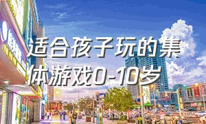 适合孩子玩的集体游戏0-10岁（适合小孩子玩的集体游戏有哪些）