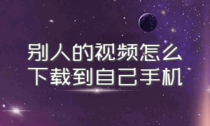 别人的视频怎么下载到自己手机