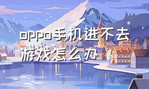 oppo手机进不去游戏怎么办（oppo手机进去游戏为什么退不出来）