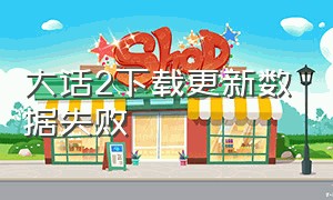 大话2下载更新数据失败（大话2下载更新数据失败怎么回事）