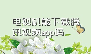 电视机能下载腾讯视频app吗