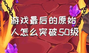 游戏最后的原始人怎么突破50级（游戏最后的原始人怎么突破50级任务）