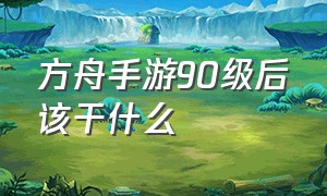 方舟手游90级后该干什么