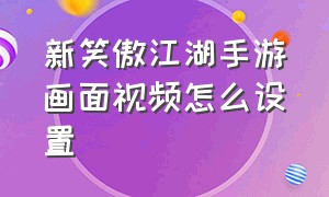 新笑傲江湖手游画面视频怎么设置（新笑傲江湖手游视频剪辑攻略）