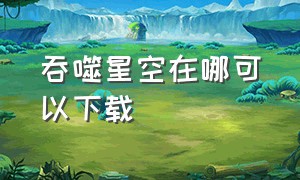 吞噬星空在哪可以下载（吞噬星空官网在哪里）