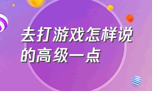 去打游戏怎样说的高级一点（打游戏怎么说才能显得高大上）