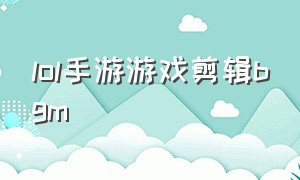 lol手游游戏剪辑bgm（lol手游个人资料背景音乐）