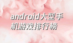 android大型手机游戏排行榜（安卓手机大型手机游戏排行榜）