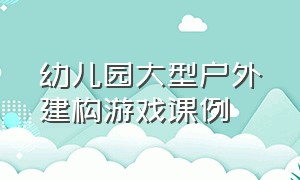 幼儿园大型户外建构游戏课例