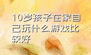 10岁孩子在家自己玩什么游戏比较好（适合10岁小孩一起在家玩的游戏）