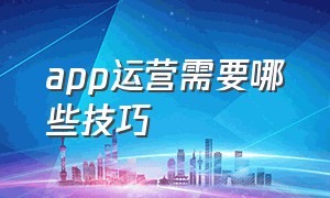 app运营需要哪些技巧（app运营需要哪些技巧呢）