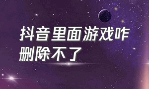 抖音里面游戏咋删除不了（抖音上下载中的游戏怎么删除）