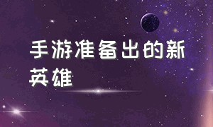 手游准备出的新英雄（手游准备出的新英雄叫什么）