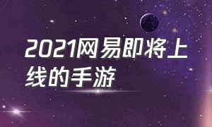 2021网易即将上线的手游