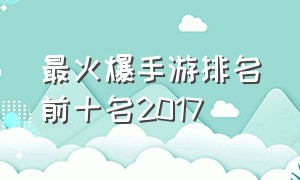 最火爆手游排名前十名2017（目前中国最火的手游排名）