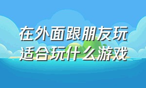 在外面跟朋友玩适合玩什么游戏