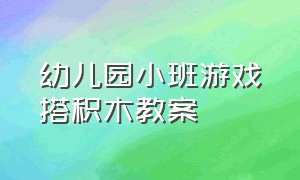 幼儿园小班游戏搭积木教案（幼儿园小班自主游戏积木教案）