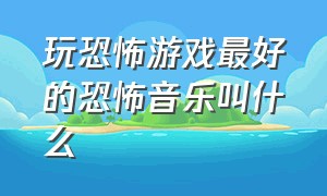 玩恐怖游戏最好的恐怖音乐叫什么