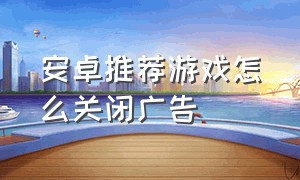 安卓推荐游戏怎么关闭广告（为什么安卓手机游戏老是有广告）