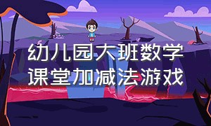 幼儿园大班数学课堂加减法游戏（幼儿园大班数学10以内加减法）