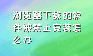 浏览器下载的软件被禁止安装怎么办