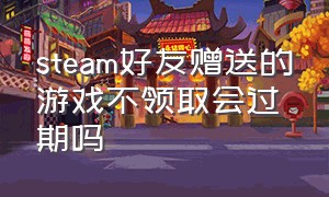 steam好友赠送的游戏不领取会过期吗