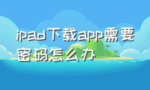 ipad下载app需要密码怎么办（为啥ipad下载app要密码）