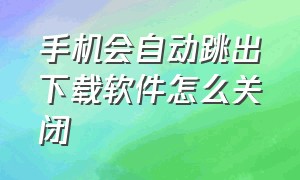 手机会自动跳出下载软件怎么关闭