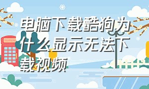 电脑下载酷狗为什么显示无法下载视频（酷狗下载的视频怎么放不出来呀）