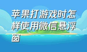 苹果打游戏时怎样使用微信悬浮窗（苹果打游戏时怎样使用微信悬浮窗功能）