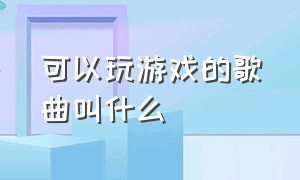 可以玩游戏的歌曲叫什么