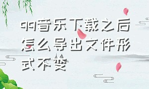 qq音乐下载之后怎么导出文件形式不变（qq音乐 下载 导出）