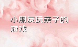 小朋友玩亲子的游戏（亲子儿童在家玩的娱乐游戏）