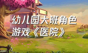 幼儿园大班角色游戏《医院》