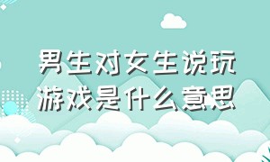 男生对女生说玩游戏是什么意思