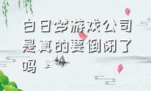 白日梦游戏公司是真的要倒闭了吗