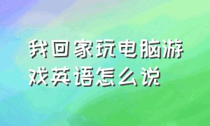 我回家玩电脑游戏英语怎么说