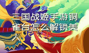 三国战姬手游铜雀台怎么解锁美人（三国战姬铜雀台怎么解锁武将）