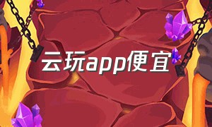 云玩app便宜（云玩app推荐免费不排队）