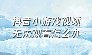 抖音小游戏视频无法观看怎么办