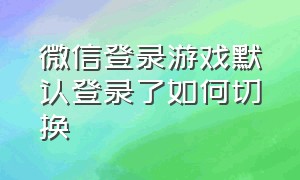 微信登录游戏默认登录了如何切换（微信怎么转换第二个微信登录游戏）