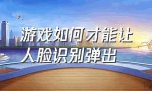 游戏如何才能让人脸识别弹出（怎么关闭游戏人脸识别功能）